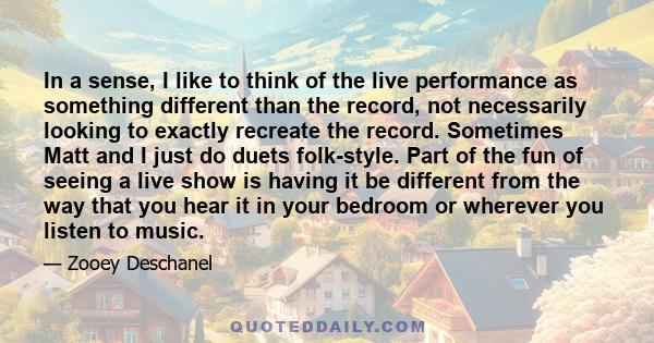 In a sense, I like to think of the live performance as something different than the record, not necessarily looking to exactly recreate the record. Sometimes Matt and I just do duets folk-style. Part of the fun of