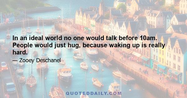 In an ideal world no one would talk before 10am. People would just hug, because waking up is really hard.