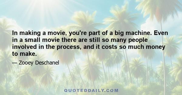 In making a movie, you're part of a big machine. Even in a small movie there are still so many people involved in the process, and it costs so much money to make. There is so much more invested in it for a lot of