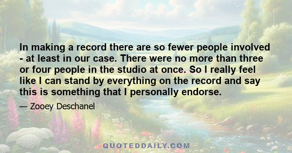 In making a record there are so fewer people involved - at least in our case. There were no more than three or four people in the studio at once. So I really feel like I can stand by everything on the record and say