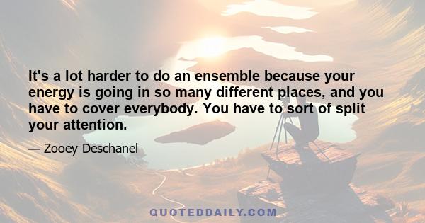 It's a lot harder to do an ensemble because your energy is going in so many different places, and you have to cover everybody. You have to sort of split your attention.