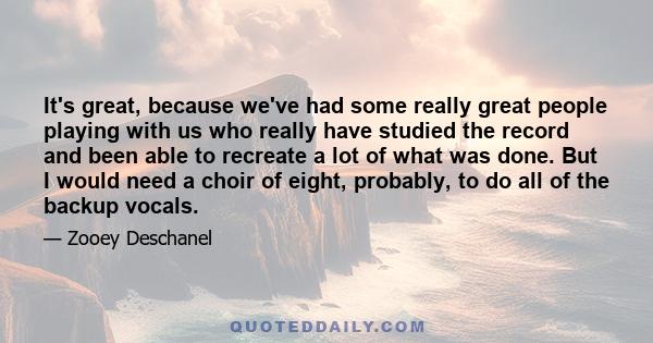 It's great, because we've had some really great people playing with us who really have studied the record and been able to recreate a lot of what was done. But I would need a choir of eight, probably, to do all of the