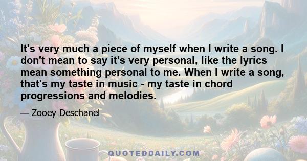 It's very much a piece of myself when I write a song. I don't mean to say it's very personal, like the lyrics mean something personal to me. When I write a song, that's my taste in music - my taste in chord progressions 