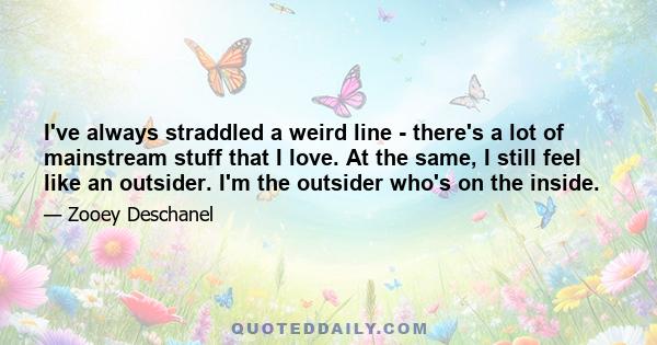 I've always straddled a weird line - there's a lot of mainstream stuff that I love. At the same, I still feel like an outsider. I'm the outsider who's on the inside.