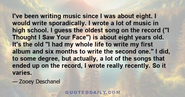 I've been writing music since I was about eight. I would write sporadically. I wrote a lot of music in high school. I guess the oldest song on the record (I Thought I Saw Your Face) is about eight years old. It's the