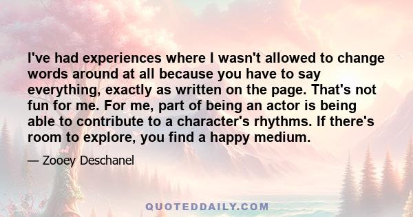 I've had experiences where I wasn't allowed to change words around at all because you have to say everything, exactly as written on the page. That's not fun for me. For me, part of being an actor is being able to