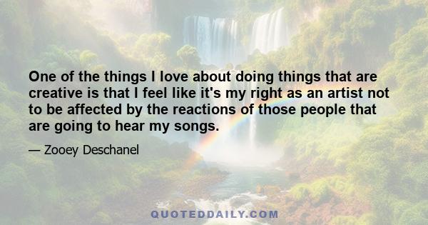 One of the things I love about doing things that are creative is that I feel like it's my right as an artist not to be affected by the reactions of those people that are going to hear my songs.