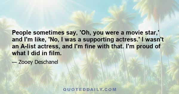 People sometimes say, 'Oh, you were a movie star,' and I'm like, 'No, I was a supporting actress.' I wasn't an A-list actress, and I'm fine with that. I'm proud of what I did in film.