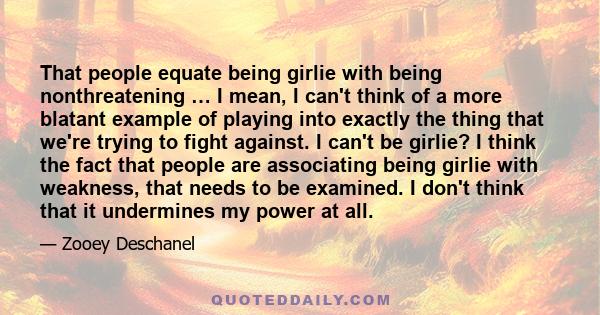 That people equate being girlie with being nonthreatening … I mean, I can't think of a more blatant example of playing into exactly the thing that we're trying to fight against. I can't be girlie? I think the fact that