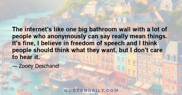 The internet's like one big bathroom wall with a lot of people who anonymously can say really mean things. It's fine, I believe in freedom of speech and I think people should think what they want, but I don't care to