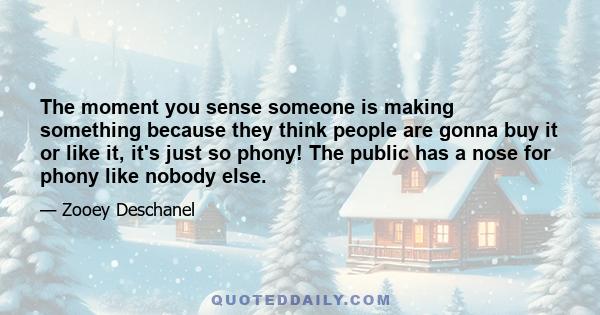 The moment you sense someone is making something because they think people are gonna buy it or like it, it's just so phony! The public has a nose for phony like nobody else.