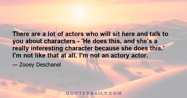 There are a lot of actors who will sit here and talk to you about characters - 'He does this, and she's a really interesting character because she does this.' I'm not like that at all. I'm not an actory actor.