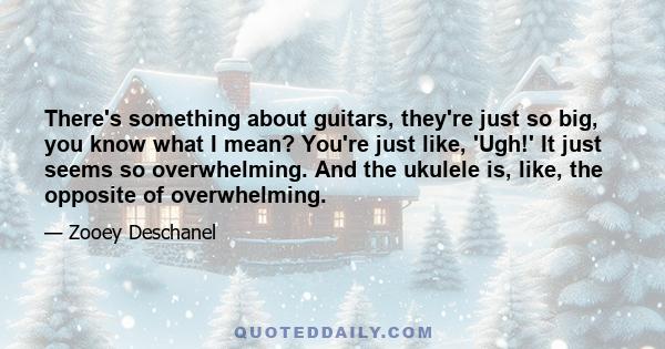 There's something about guitars, they're just so big, you know what I mean? You're just like, 'Ugh!' It just seems so overwhelming. And the ukulele is, like, the opposite of overwhelming.