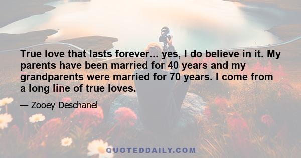 True love that lasts forever... yes, I do believe in it. My parents have been married for 40 years and my grandparents were married for 70 years. I come from a long line of true loves.