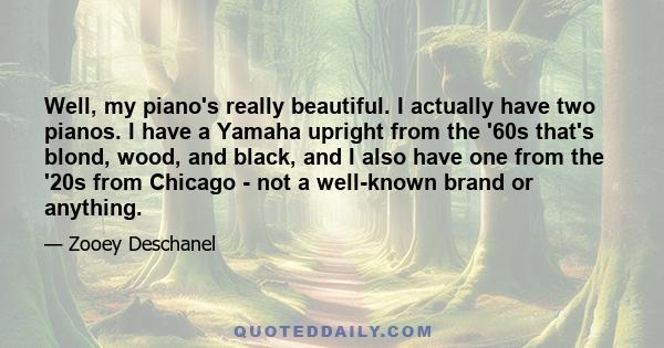 Well, my piano's really beautiful. I actually have two pianos. I have a Yamaha upright from the '60s that's blond, wood, and black, and I also have one from the '20s from Chicago - not a well-known brand or anything.