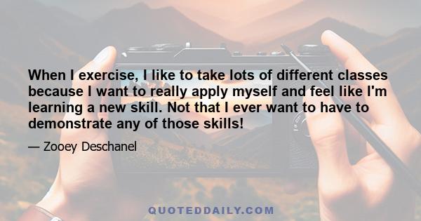 When I exercise, I like to take lots of different classes because I want to really apply myself and feel like I'm learning a new skill. Not that I ever want to have to demonstrate any of those skills!