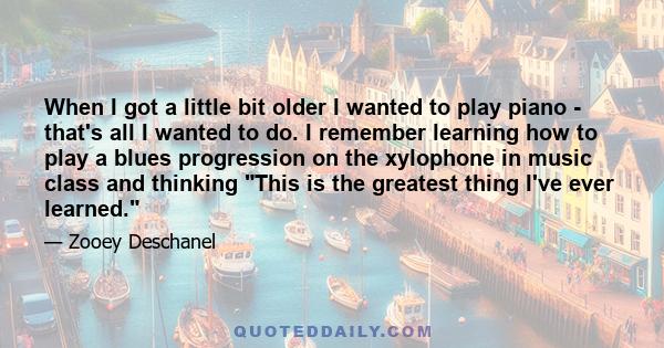 When I got a little bit older I wanted to play piano - that's all I wanted to do. I remember learning how to play a blues progression on the xylophone in music class and thinking This is the greatest thing I've ever