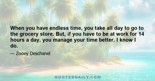 When you have endless time, you take all day to go to the grocery store. But, if you have to be at work for 14 hours a day, you manage your time better. I know I do.