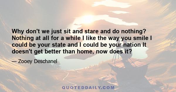 Why don't we just sit and stare and do nothing? Nothing at all for a while I like the way you smile I could be your state and I could be your nation It doesn't get better than home, now does it?