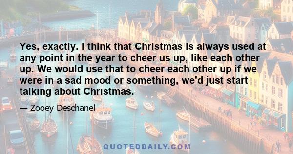 Yes, exactly. I think that Christmas is always used at any point in the year to cheer us up, like each other up. We would use that to cheer each other up if we were in a sad mood or something, we'd just start talking