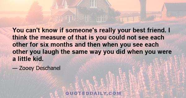 You can't know if someone's really your best friend. I think the measure of that is you could not see each other for six months and then when you see each other you laugh the same way you did when you were a little kid.