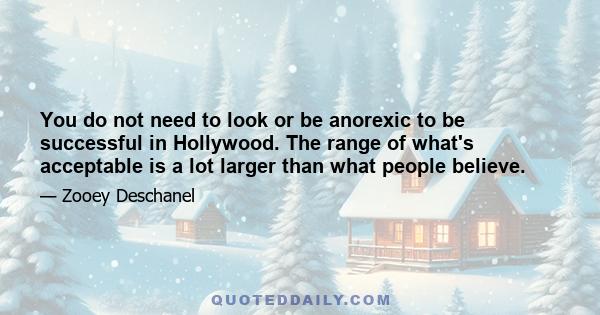 You do not need to look or be anorexic to be successful in Hollywood. The range of what's acceptable is a lot larger than what people believe.