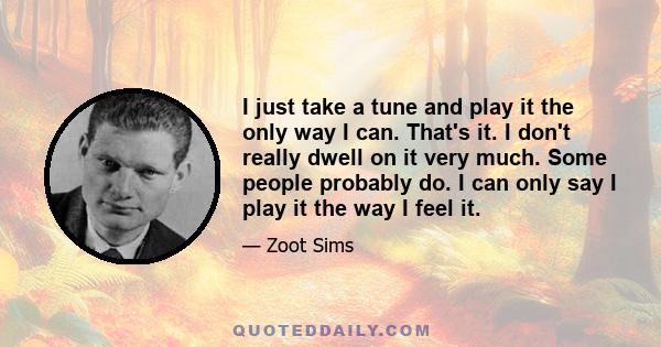 I just take a tune and play it the only way I can. That's it. I don't really dwell on it very much. Some people probably do. I can only say I play it the way I feel it.