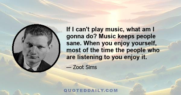 If I can't play music, what am I gonna do? Music keeps people sane. When you enjoy yourself, most of the time the people who are listening to you enjoy it.