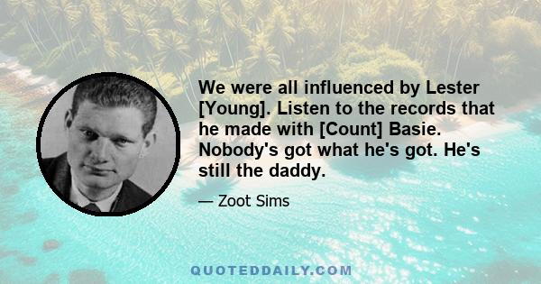 We were all influenced by Lester [Young]. Listen to the records that he made with [Count] Basie. Nobody's got what he's got. He's still the daddy.