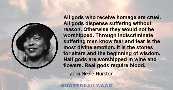 All gods who receive homage are cruel. All gods dispense suffering without reason. Otherwise they would not be worshipped. Through indiscriminate suffering men know fear and fear is the most divine emotion. It is the