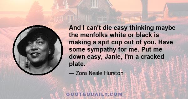 And I can't die easy thinking maybe the menfolks white or black is making a spit cup out of you. Have some sympathy for me. Put me down easy, Janie, I'm a cracked plate.