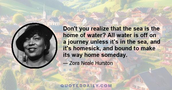 Don't you realize that the sea is the home of water? All water is off on a journey unless it's in the sea, and it's homesick, and bound to make its way home someday.