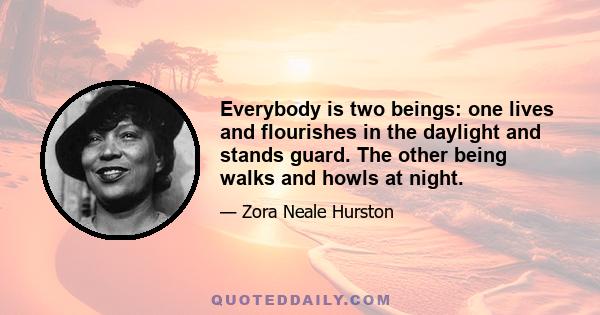 Everybody is two beings: one lives and flourishes in the daylight and stands guard. The other being walks and howls at night.