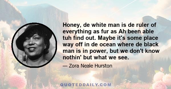 Honey, de white man is de ruler of everything as fur as Ah been able tuh find out. Maybe it's some place way off in de ocean where de black man is in power, but we don't know nothin' but what we see.