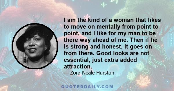 I am the kind of a woman that likes to move on mentally from point to point, and I like for my man to be there way ahead of me. Then if he is strong and honest, it goes on from there. Good looks are not essential, just