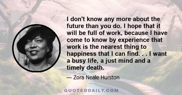 I don't know any more about the future than you do. I hope that it will be full of work, because I have come to know by experience that work is the nearest thing to happiness that I can find. . . I want a busy life, a