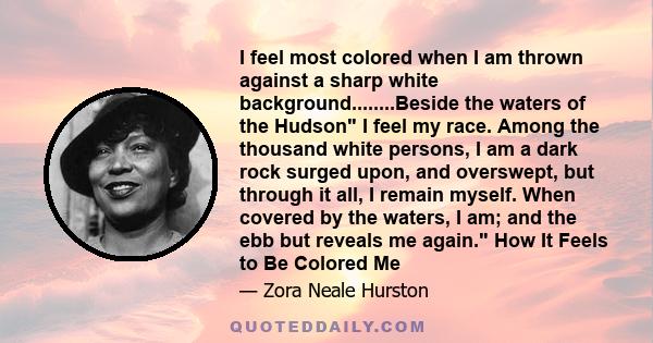 I feel most colored when I am thrown against a sharp white background........Beside the waters of the Hudson I feel my race. Among the thousand white persons, I am a dark rock surged upon, and overswept, but through it