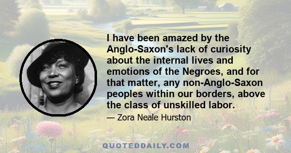 I have been amazed by the Anglo-Saxon's lack of curiosity about the internal lives and emotions of the Negroes, and for that matter, any non-Anglo-Saxon peoples within our borders, above the class of unskilled labor.