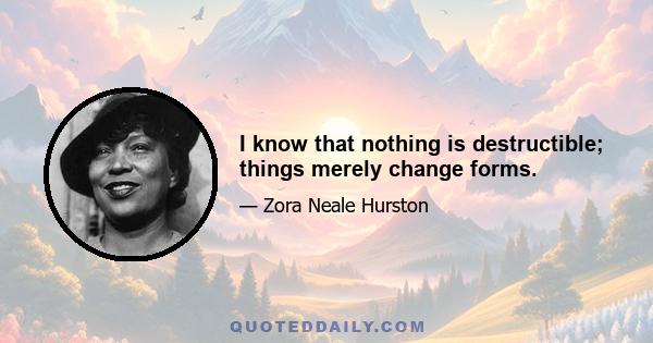 I know that nothing is destructible; things merely change forms.