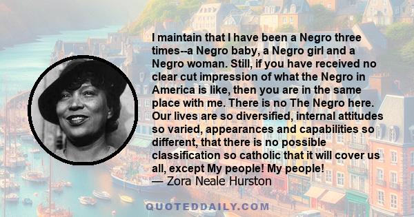 I maintain that I have been a Negro three times--a Negro baby, a Negro girl and a Negro woman. Still, if you have received no clear cut impression of what the Negro in America is like, then you are in the same place