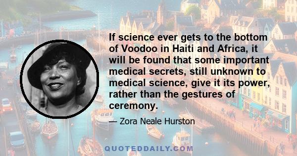 If science ever gets to the bottom of Voodoo in Haiti and Africa, it will be found that some important medical secrets, still unknown to medical science, give it its power, rather than the gestures of ceremony.