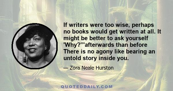 If writers were too wise, perhaps no books would get written at all. It might be better to ask yourself 'Why?”'afterwards than before There is no agony like bearing an untold story inside you.