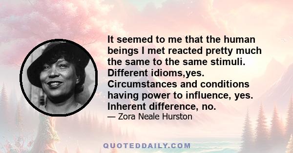 It seemed to me that the human beings I met reacted pretty much the same to the same stimuli. Different idioms,yes. Circumstances and conditions having power to influence, yes. Inherent difference, no.