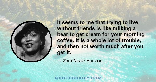 It seems to me that trying to live without friends is like milking a bear to get cream for your morning coffee. It is a whole lot of trouble, and then not worth much after you get it.