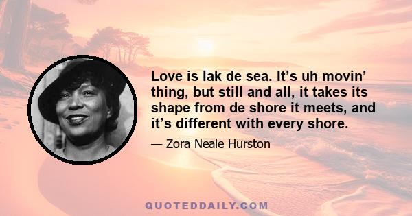 Love is lak de sea. It’s uh movin’ thing, but still and all, it takes its shape from de shore it meets, and it’s different with every shore.