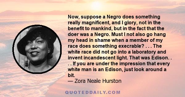 Now, suppose a Negro does something really magnificent, and I glory, not in the benefit to mankind, but in the fact that the doer was a Negro. Must I not also go hang my head in shame when a member of my race does