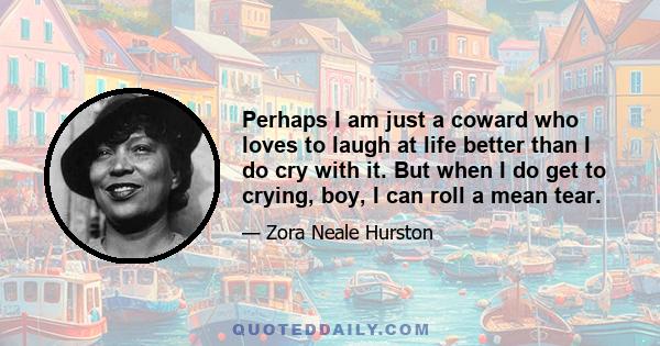 Perhaps I am just a coward who loves to laugh at life better than I do cry with it. But when I do get to crying, boy, I can roll a mean tear.