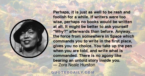 Perhaps, it is just as well to be rash and foolish for a while. If writers were too wise, perhaps no books would be written at all. It might be better to ask yourself Why? afterwards than before. Anyway, the force from