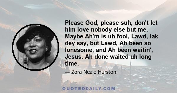 Please God, please suh, don't let him love nobody else but me. Maybe Ah'm is uh fool, Lawd, lak dey say, but Lawd, Ah been so lonesome, and Ah been waitin', Jesus. Ah done waited uh long time.