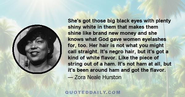 She's got those big black eyes with plenty shiny white in them that makes them shine like brand new money and she knows what God gave women eyelashes for, too. Her hair is not what you might call straight. It's negro